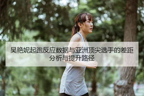 吴艳妮起跑反应数据与亚洲顶尖选手的差距分析与提升路径