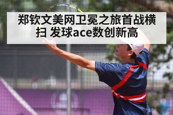 郑钦文美网卫冕之旅首战横扫 发球ace数创新高