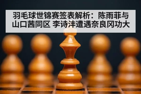 羽毛球世锦赛签表解析：陈雨菲与山口茜同区 李诗沣遭遇奈良冈功大 - jiuyou