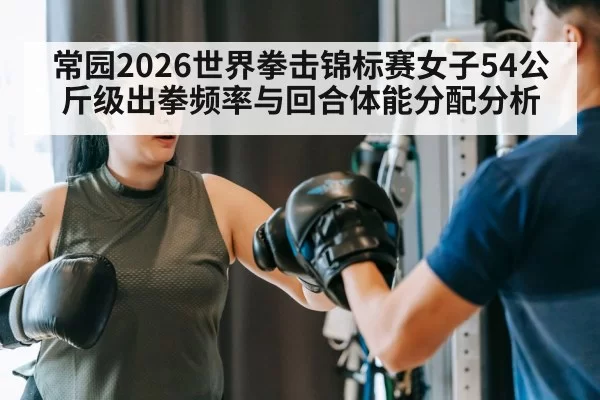 常园2026世界拳击锦标赛女子54公斤级出拳频率与回合体能分配分析（jiuyou）